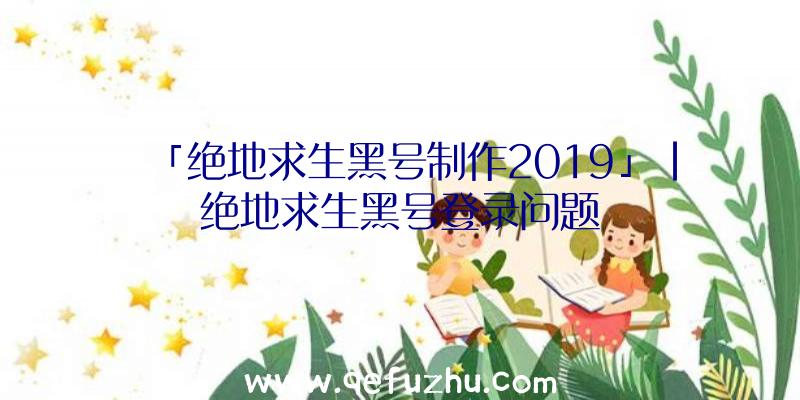 「绝地求生黑号制作2019」|绝地求生黑号登录问题